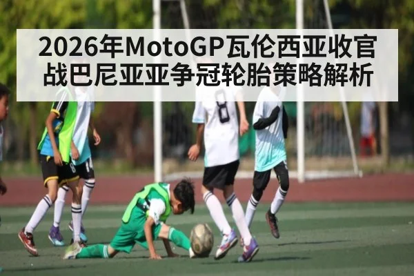 2026年MotoGP瓦伦西亚收官战巴尼亚亚争冠轮胎策略解析（kaiyun）