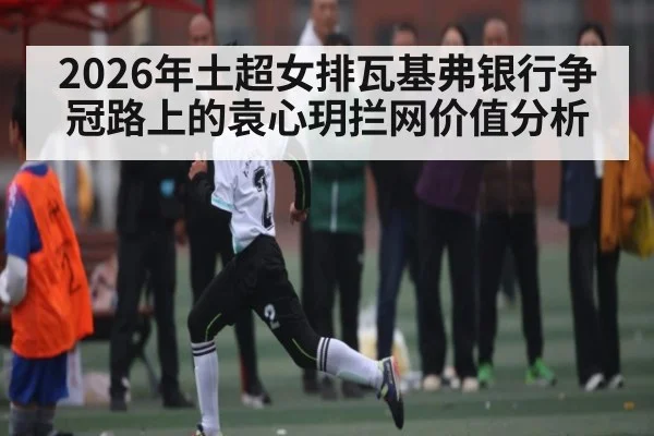 2026年土超女排瓦基弗银行争冠路上的袁心玥拦网价值分析 | kaiyun